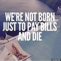 not born to pay bills and die